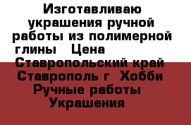 Изготавливаю украшения ручной работы из полимерной глины › Цена ­ 500-2000 - Ставропольский край, Ставрополь г. Хобби. Ручные работы » Украшения   